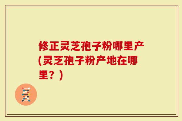 修正灵芝孢子粉哪里产(灵芝孢子粉产地在哪里？)