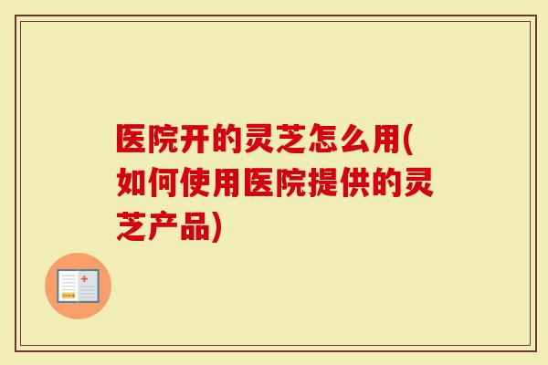 医院开的灵芝怎么用(如何使用医院提供的灵芝产品)-第1张图片-灵芝大师 医院开的灵芝怎么用(如何使用医院提供的灵芝产品)-第1张图片-灵芝大师