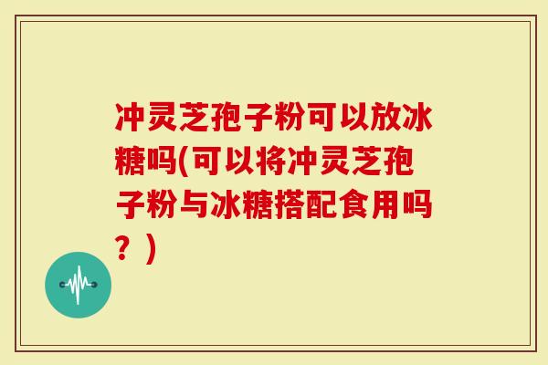 冲灵芝孢子粉可以放冰糖吗(可以将冲灵芝孢子粉与冰糖搭配食用吗？)