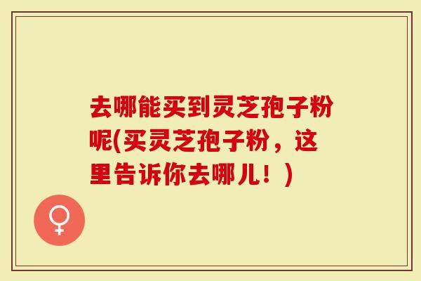 去哪能买到灵芝孢子粉呢(买灵芝孢子粉，这里告诉你去哪儿！)