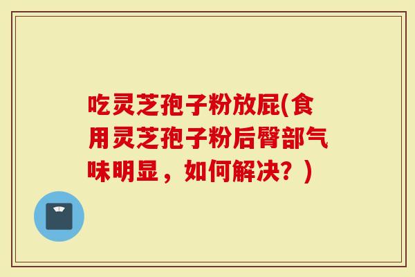 吃灵芝孢子粉放屁(食用灵芝孢子粉后臀部气味明显，如何解决？)