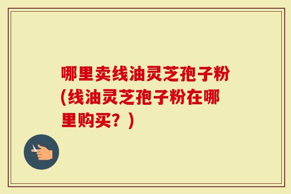 哪里卖线油灵芝孢子粉(线油灵芝孢子粉在哪里购买?)-第1张图片-灵芝大师 哪里卖线油灵芝孢子粉(线油灵芝孢子粉在哪里购买?)-第1张图片-灵芝大师