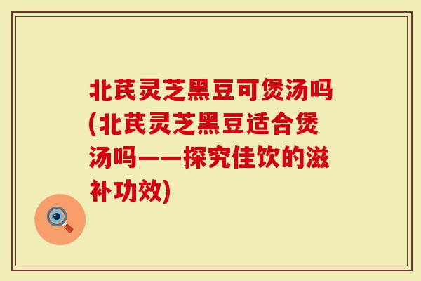 北芪灵芝黑豆可煲汤吗(北芪灵芝黑豆适合煲汤吗——探究佳饮的滋补功效)