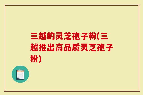 三越的灵芝孢子粉(三越推出高品质灵芝孢子粉)
