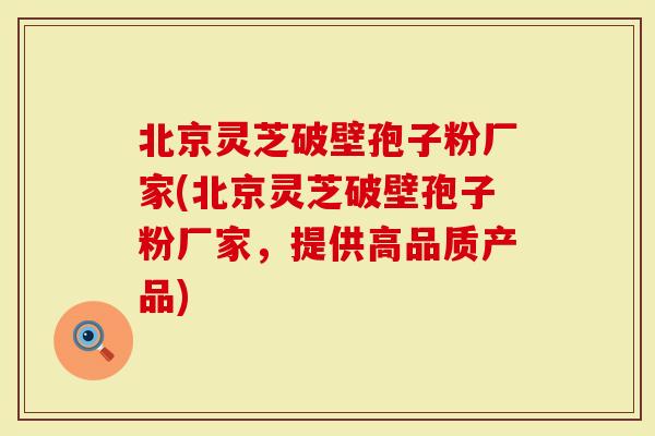 北京灵芝破壁孢子粉厂家(北京灵芝破壁孢子粉厂家，提供高品质产品)