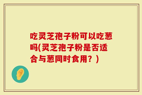 吃灵芝孢子粉可以吃葱吗(灵芝孢子粉是否适合与葱同时食用？)