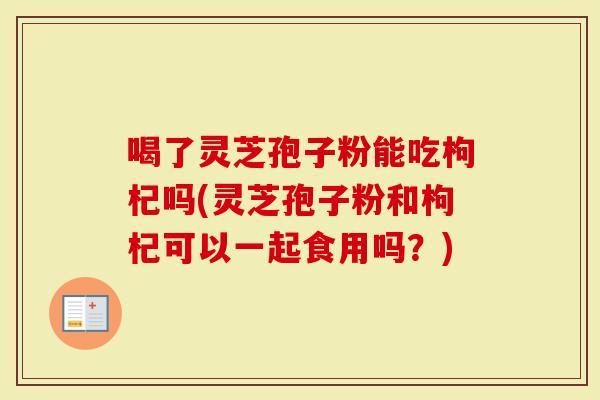 喝了灵芝孢子粉能吃枸杞吗(灵芝孢子粉和枸杞可以一起食用吗？)