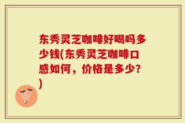 东秀灵芝咖啡好喝吗多少钱(东秀灵芝咖啡口感如何，价格是多少？)