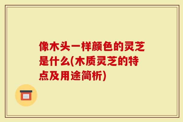 像木头一样颜色的灵芝是什么(木质灵芝的特点及用途简析)