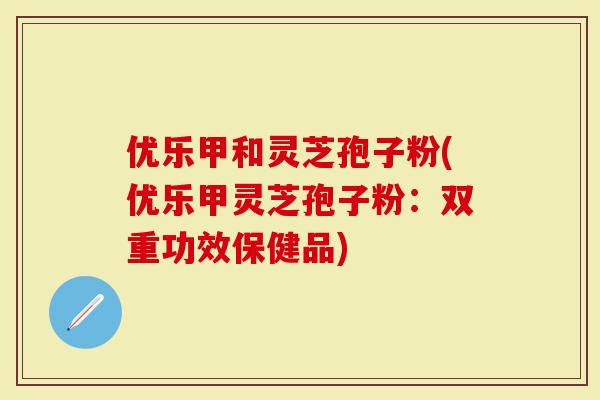 优乐甲和灵芝孢子粉(优乐甲灵芝孢子粉:双重功效保健品)-第1张图片-灵芝大师 优乐甲和灵芝孢子粉(优乐甲灵芝孢子粉:双重功效保健品)-第1张图片-灵芝大师