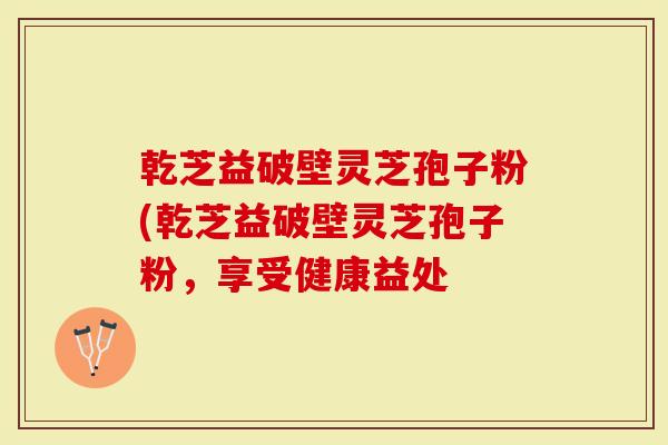 乾芝益破壁灵芝孢子粉(乾芝益破壁灵芝孢子粉，享受健康益处