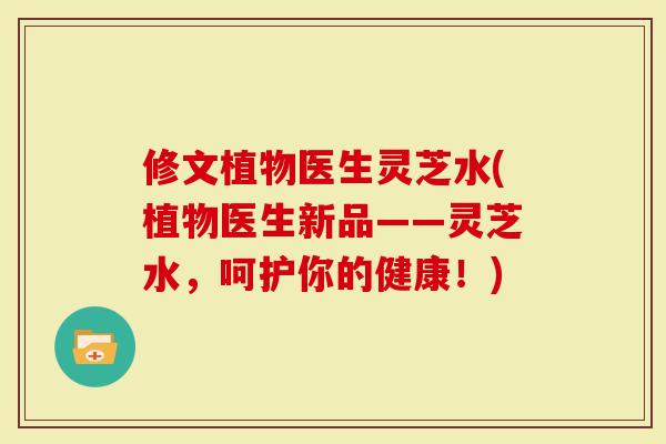 修文植物医生灵芝水(植物医生新品——灵芝水，呵护你的健康！)