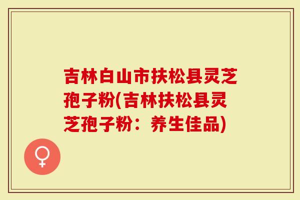 吉林白山市扶松县灵芝孢子粉(吉林扶松县灵芝孢子粉：养生佳品)