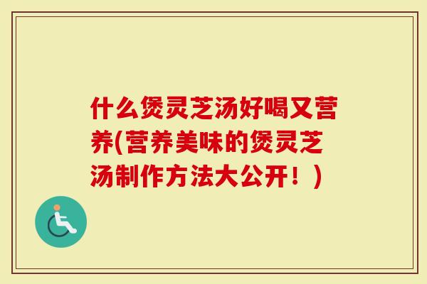 什么煲灵芝汤好喝又营养(营养美味的煲灵芝汤制作方法大公开！)