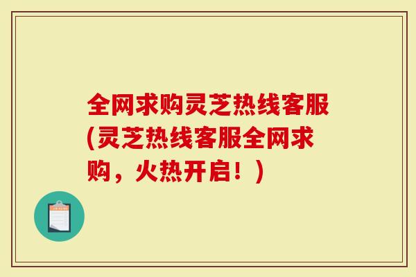 全网求购灵芝热线客服(灵芝热线客服全网求购，火热开启！)