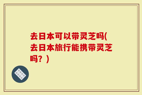 去日本可以带灵芝吗(去日本旅行能携带灵芝吗?)-第1张图片-灵芝大师 去日本可以带灵芝吗(去日本旅行能携带灵芝吗?)-第1张图片-灵芝大师