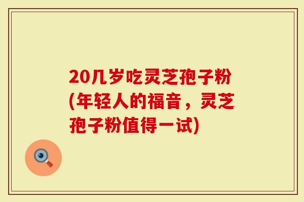 20几岁吃灵芝孢子粉(年轻人的福音，灵芝孢子粉值得一试)