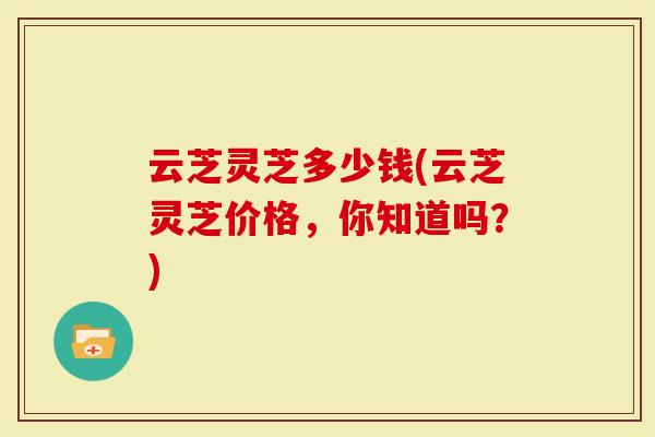 云芝灵芝多少钱(云芝灵芝价格，你知道吗？)