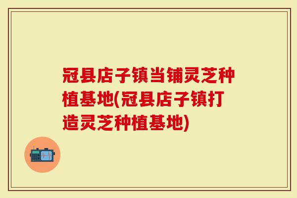 冠县店子镇当铺灵芝种植基地(冠县店子镇打造灵芝种植基地)