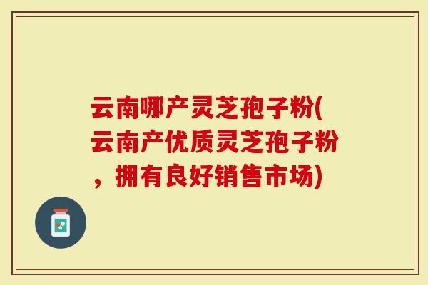 云南哪产灵芝孢子粉(云南产优质灵芝孢子粉，拥有良好销售市场)