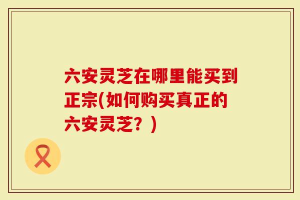 六安灵芝在哪里能买到正宗(如何购买真正的六安灵芝？)