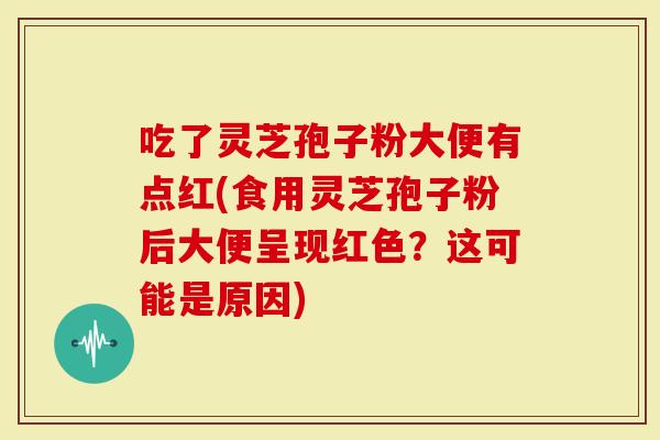 吃了灵芝孢子粉大便有点红(食用灵芝孢子粉后大便呈现红色？这可能是原因)