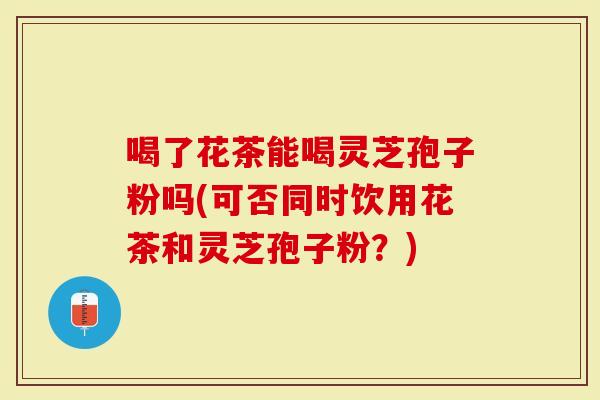 喝了花茶能喝灵芝孢子粉吗(可否同时饮用花茶和灵芝孢子粉？)