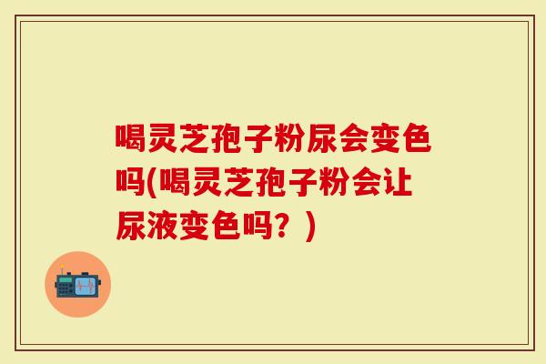 喝灵芝孢子粉尿会变色吗(喝灵芝孢子粉会让尿液变色吗?)-第1张图片-灵芝大师 喝灵芝孢子粉尿会变色吗(喝灵芝孢子粉会让尿液变色吗?)-第1张图片-灵芝大师