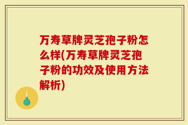 万寿草牌灵芝孢子粉怎么样(万寿草牌灵芝孢子粉的功效及使用方法解析)