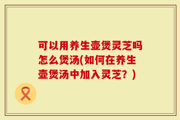 可以用养生壶煲灵芝吗怎么煲汤(如何在养生壶煲汤中加入灵芝?)-第1张图片-灵芝大师 可以用养生壶煲灵芝吗怎么煲汤(如何在养生壶煲汤中加入灵芝?)-第1张图片-灵芝大师