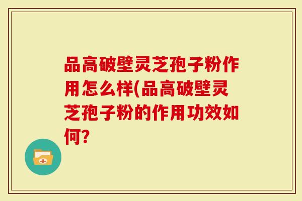 品高破壁灵芝孢子粉作用怎么样(品高破壁灵芝孢子粉的作用功效如何？
