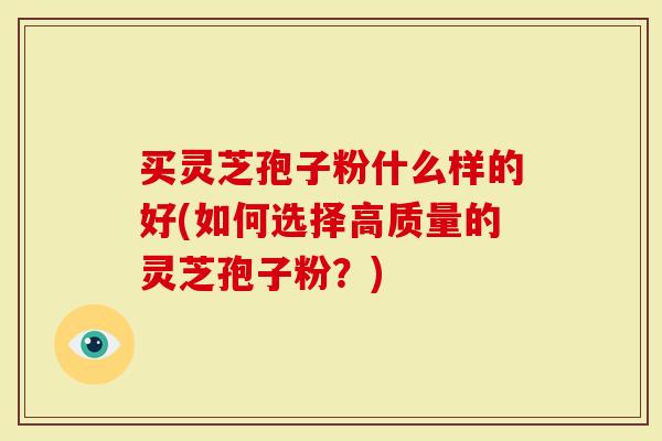 买灵芝孢子粉什么样的好(如何选择高质量的灵芝孢子粉？)