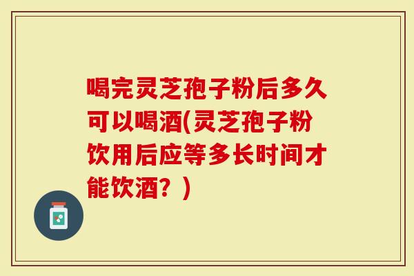 喝完灵芝孢子粉后多久可以喝酒(灵芝孢子粉饮用后应等多长时间才能饮酒？)