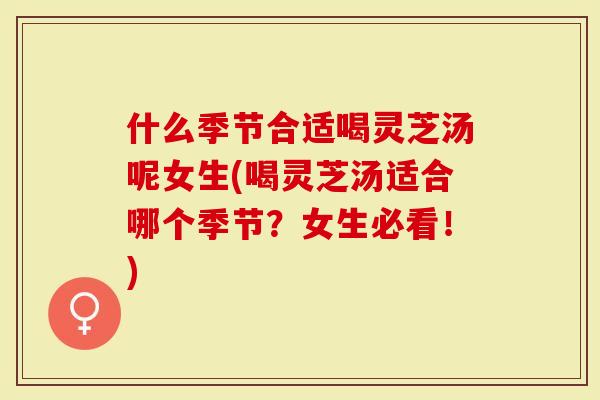 什么季节合适喝灵芝汤呢女生(喝灵芝汤适合哪个季节？女生必看！)