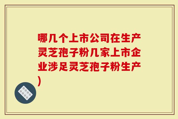 哪几个上市公司在生产灵芝孢子粉几家上市企业涉足灵芝孢子粉生产)