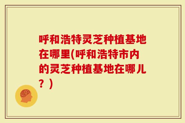呼和浩特灵芝种植基地在哪里(呼和浩特市内的灵芝种植基地在哪儿？)