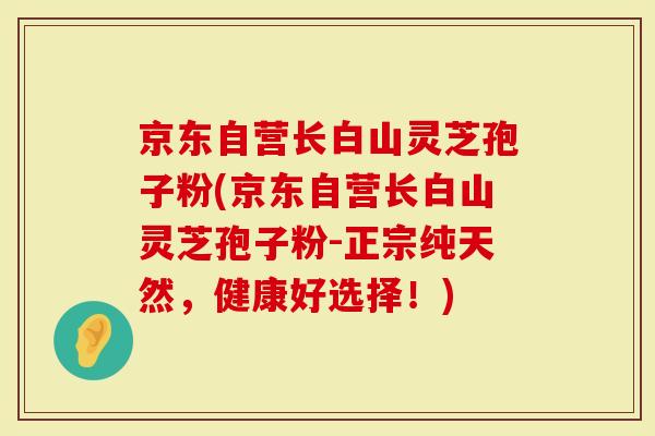 京东自营长白山灵芝孢子粉(京东自营长白山灵芝孢子粉-正宗纯天然，健康好选择！)-第1张图片-灵芝大师