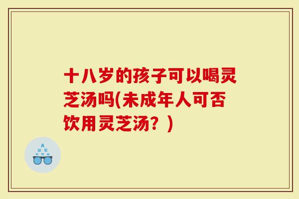 十八岁的孩子可以喝灵芝汤吗(未成年人可否饮用灵芝汤？)