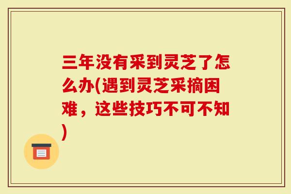 三年没有采到灵芝了怎么办(遇到灵芝采摘困难，这些技巧不可不知)