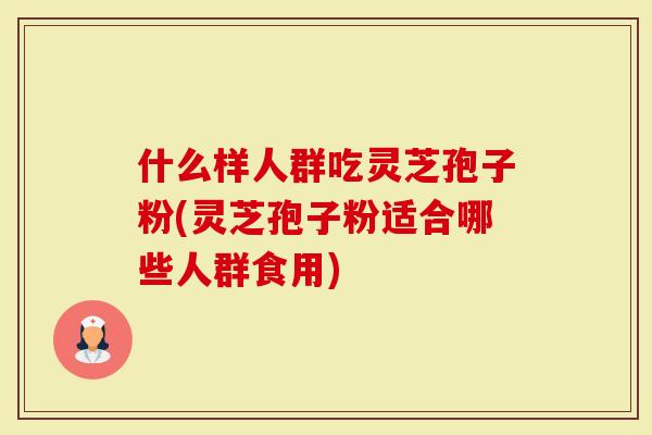 什么样人群吃灵芝孢子粉(灵芝孢子粉适合哪些人群食用)