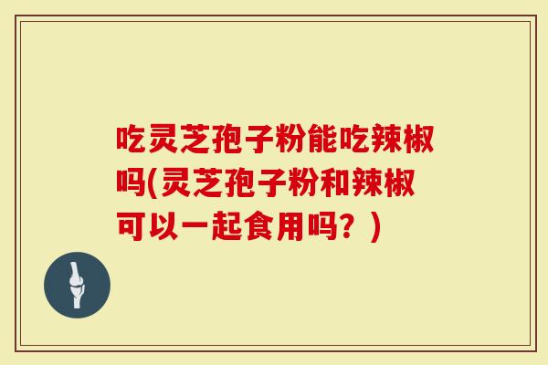 吃灵芝孢子粉能吃辣椒吗(灵芝孢子粉和辣椒可以一起食用吗？)