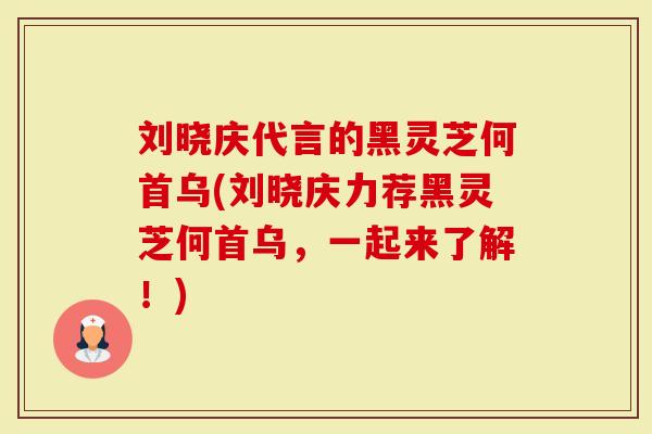 刘晓庆代言的黑灵芝何首乌(刘晓庆力荐黑灵芝何首乌，一起来了解！)