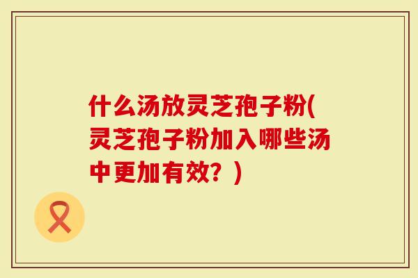 什么汤放灵芝孢子粉(灵芝孢子粉加入哪些汤中更加有效？)