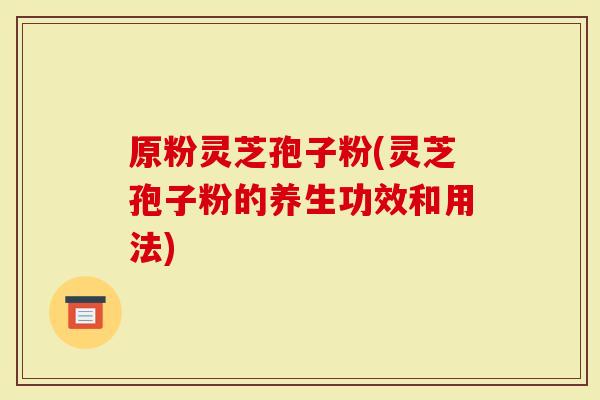 原粉灵芝孢子粉(灵芝孢子粉的养生功效和用法)