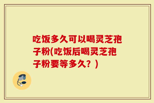 吃饭多久可以喝灵芝孢子粉(吃饭后喝灵芝孢子粉要等多久?)-第1张图片-灵芝大师 吃饭多久可以喝灵芝孢子粉(吃饭后喝灵芝孢子粉要等多久?)-第1张图片-灵芝大师
