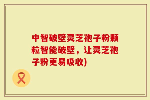 中智破壁灵芝孢子粉颗粒智能破壁，让灵芝孢子粉更易吸收)