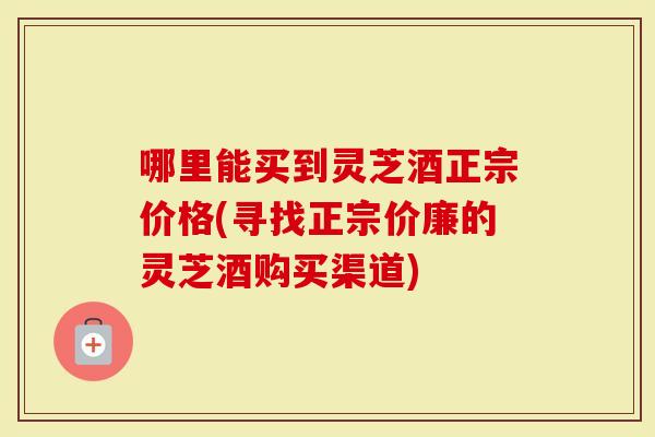 哪里能买到灵芝酒正宗价格(寻找正宗价廉的灵芝酒购买渠道)