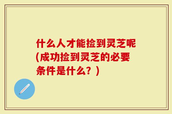 什么人才能捡到灵芝呢(成功捡到灵芝的必要条件是什么？)