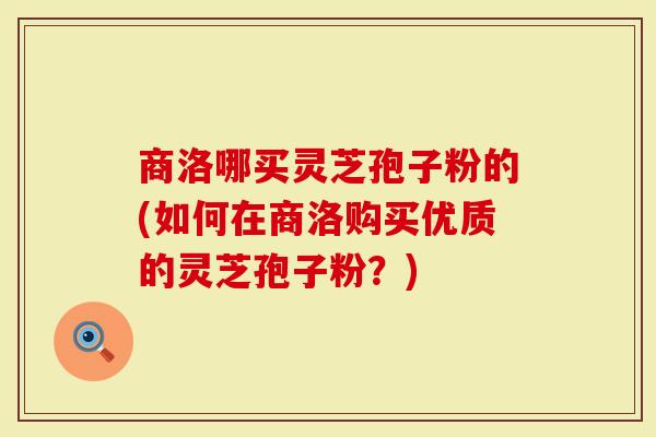 商洛哪买灵芝孢子粉的(如何在商洛购买优质的灵芝孢子粉？)