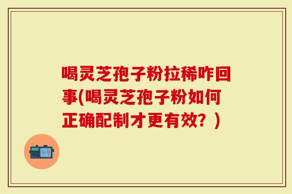 喝灵芝孢子粉拉稀咋回事(喝灵芝孢子粉如何正确配制才更有效？)